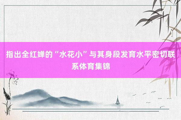 指出全红婵的“水花小”与其身段发育水平密切联系体育集锦