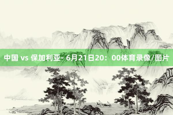 中国 vs 保加利亚- 6月21日20：00体育录像/图片