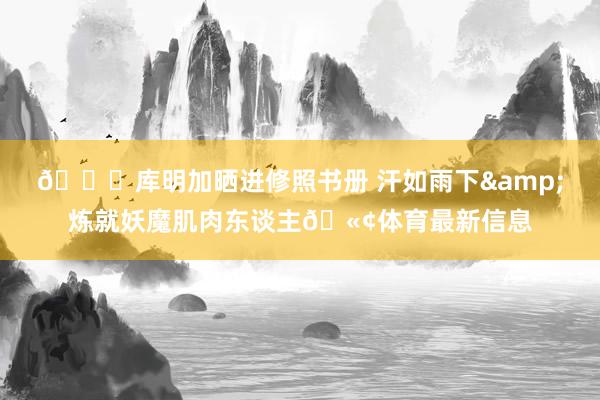 😝库明加晒进修照书册 汗如雨下&炼就妖魔肌肉东谈主🫢体育最新信息