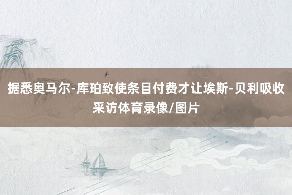据悉奥马尔-库珀致使条目付费才让埃斯-贝利吸收采访体育录像/图片