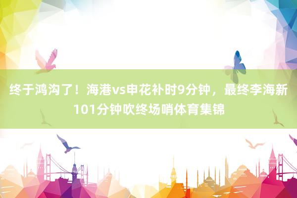 终于鸿沟了！海港vs申花补时9分钟，最终李海新101分钟吹终场哨体育集锦