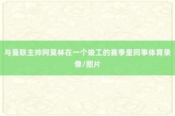 与曼联主帅阿莫林在一个竣工的赛季里同事体育录像/图片