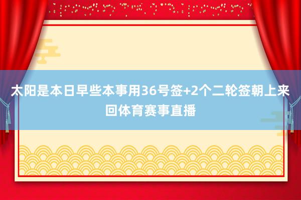太阳是本日早些本事用36号签+2个二轮签朝上来回体育赛事直播