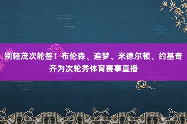 别轻茂次轮签！布伦森、追梦、米德尔顿、约基奇齐为次轮秀体育赛事直播