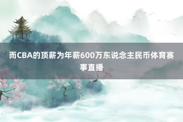 而CBA的顶薪为年薪600万东说念主民币体育赛事直播