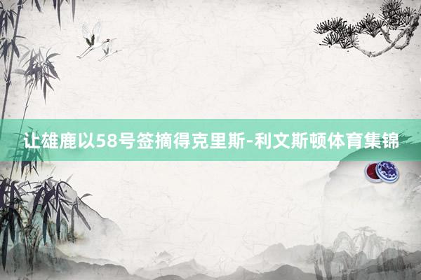 让雄鹿以58号签摘得克里斯-利文斯顿体育集锦