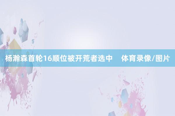 杨瀚森首轮16顺位被开荒者选中    体育录像/图片