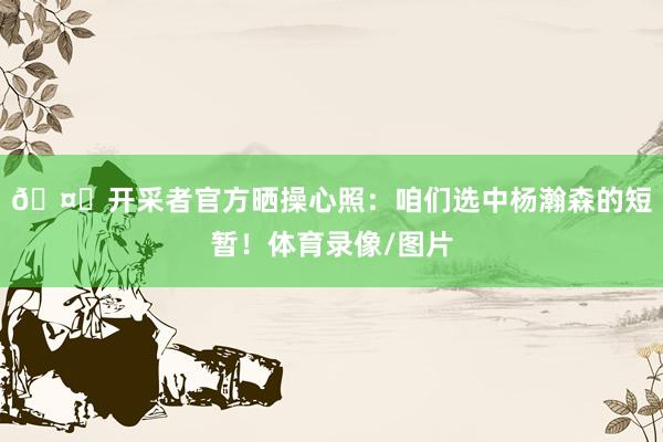 🤝开采者官方晒操心照：咱们选中杨瀚森的短暂！体育录像/图片