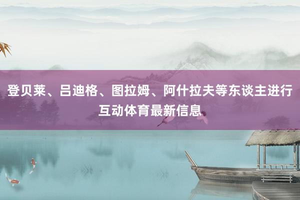 登贝莱、吕迪格、图拉姆、阿什拉夫等东谈主进行互动体育最新信息