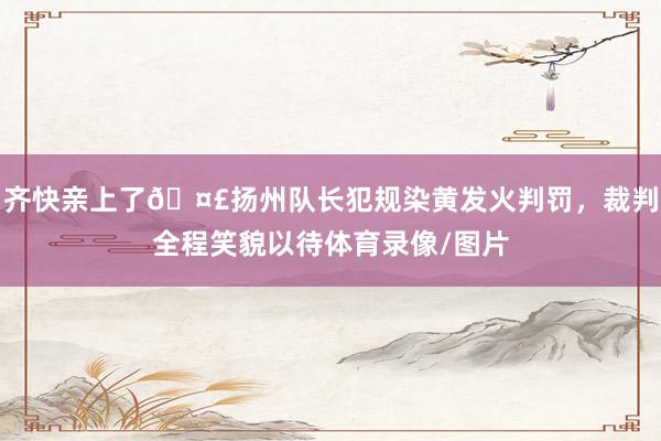齐快亲上了🤣扬州队长犯规染黄发火判罚，裁判全程笑貌以待体育录像/图片