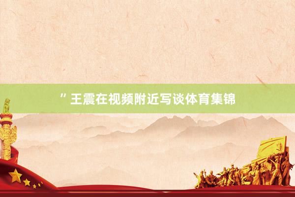 ”王震在视频附近写谈体育集锦