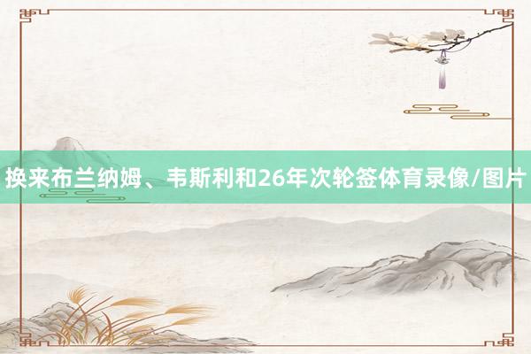 换来布兰纳姆、韦斯利和26年次轮签体育录像/图片