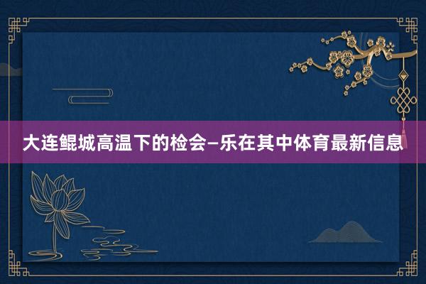 大连鲲城高温下的检会—乐在其中体育最新信息