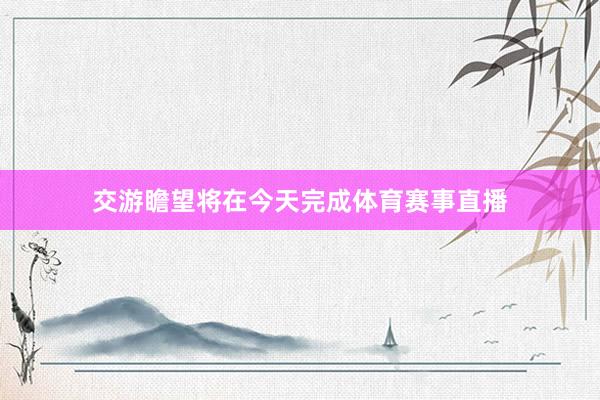 交游瞻望将在今天完成体育赛事直播