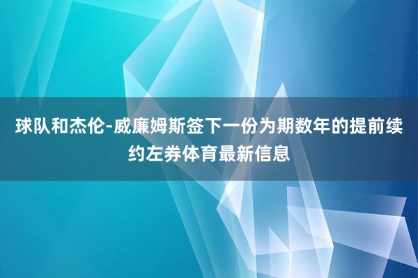 球队和杰伦-威廉姆斯签下一份为期数年的提前续约左券体育最新信息