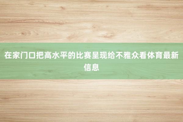 在家门口把高水平的比赛呈现给不雅众看体育最新信息