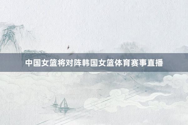 中国女篮将对阵韩国女篮体育赛事直播