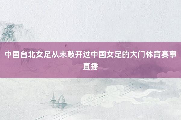 中国台北女足从未敲开过中国女足的大门体育赛事直播