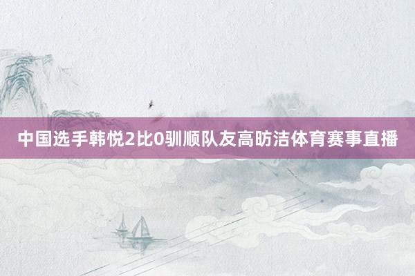 中国选手韩悦2比0驯顺队友高昉洁体育赛事直播
