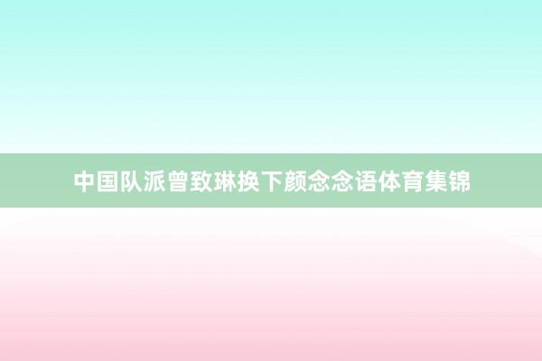 中国队派曾致琳换下颜念念语体育集锦