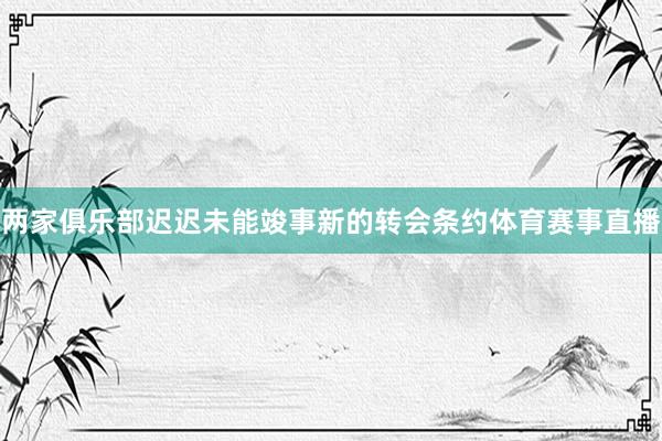 两家俱乐部迟迟未能竣事新的转会条约体育赛事直播