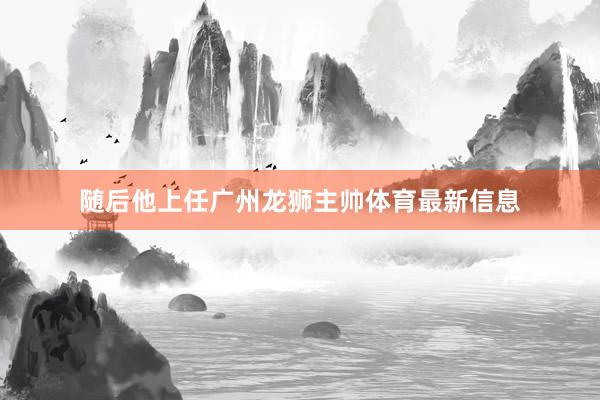 随后他上任广州龙狮主帅体育最新信息