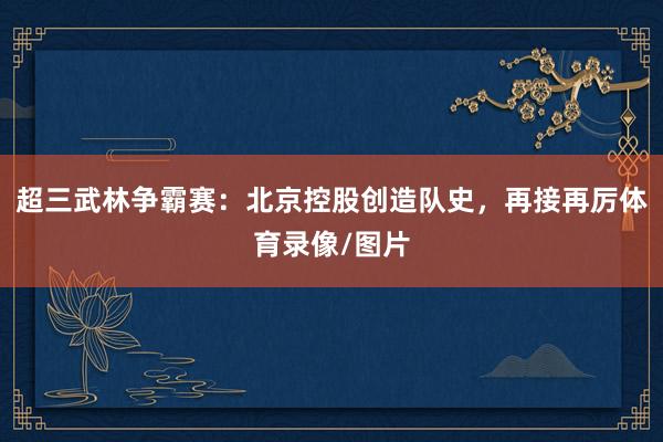 超三武林争霸赛：北京控股创造队史，再接再厉体育录像/图片