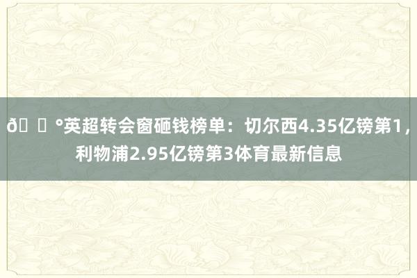 💰英超转会窗砸钱榜单：切尔西4.35亿镑第1，利物浦2.95亿镑第3体育最新信息