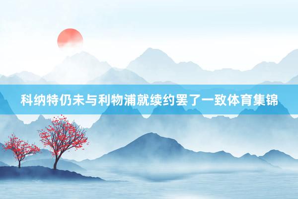 科纳特仍未与利物浦就续约罢了一致体育集锦