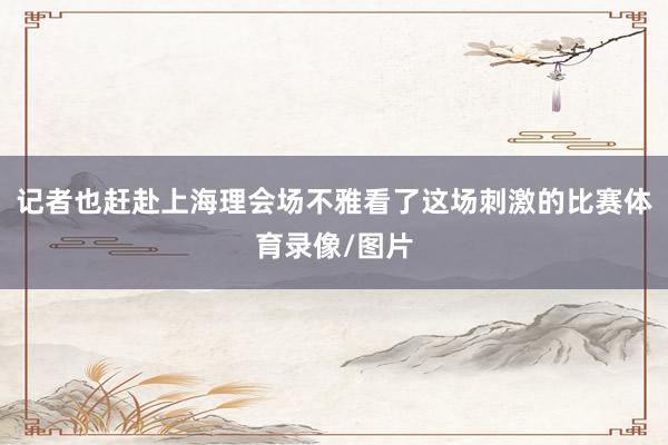 记者也赶赴上海理会场不雅看了这场刺激的比赛体育录像/图片