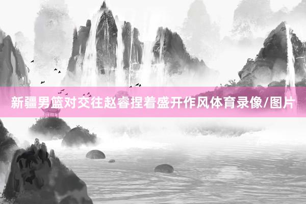 新疆男篮对交往赵睿捏着盛开作风体育录像/图片