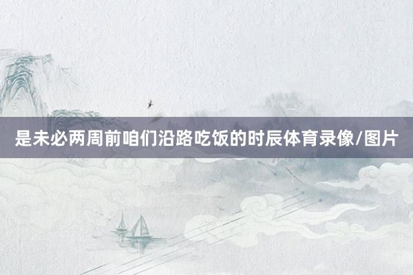 是未必两周前咱们沿路吃饭的时辰体育录像/图片