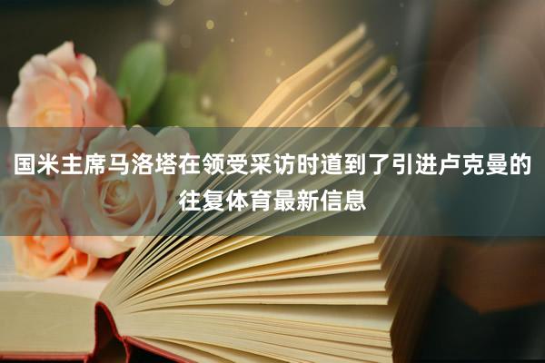 国米主席马洛塔在领受采访时道到了引进卢克曼的往复体育最新信息
