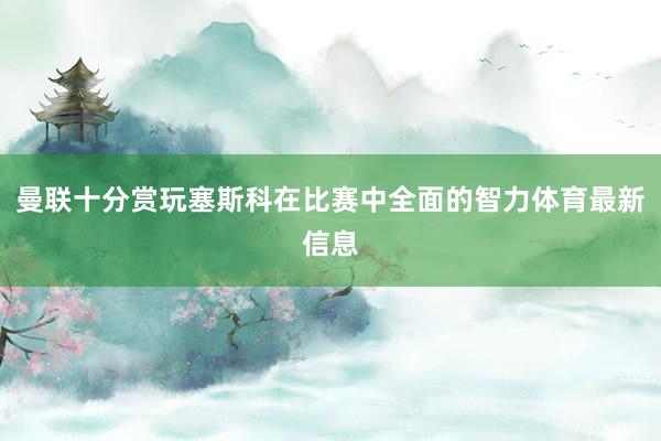 曼联十分赏玩塞斯科在比赛中全面的智力体育最新信息