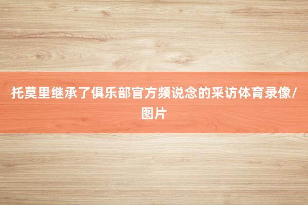 托莫里继承了俱乐部官方频说念的采访体育录像/图片