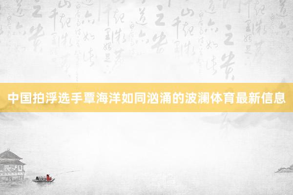 中国拍浮选手覃海洋如同汹涌的波澜体育最新信息