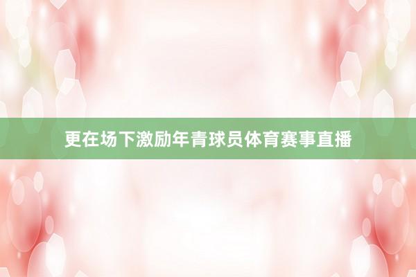 更在场下激励年青球员体育赛事直播