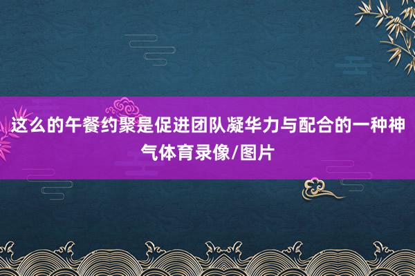 这么的午餐约聚是促进团队凝华力与配合的一种神气体育录像/图片
