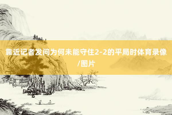 靠近记者发问为何未能守住2-2的平局时体育录像/图片