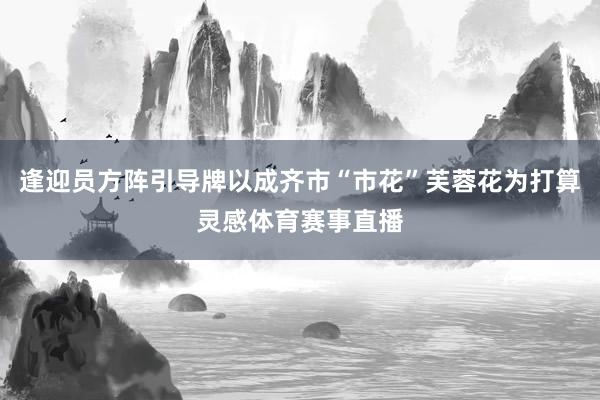 逢迎员方阵引导牌以成齐市“市花”芙蓉花为打算灵感体育赛事直播
