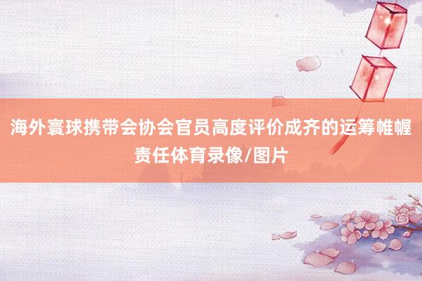 海外寰球携带会协会官员高度评价成齐的运筹帷幄责任体育录像/图片