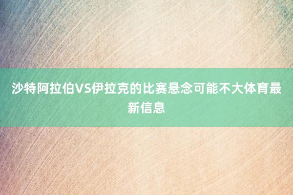 沙特阿拉伯VS伊拉克的比赛悬念可能不大体育最新信息