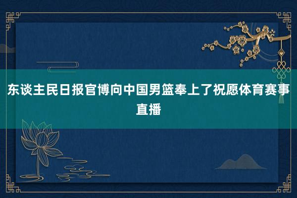东谈主民日报官博向中国男篮奉上了祝愿体育赛事直播