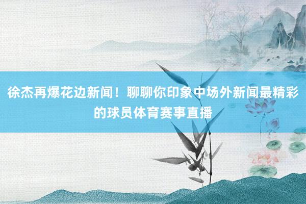 徐杰再爆花边新闻！聊聊你印象中场外新闻最精彩的球员体育赛事直播