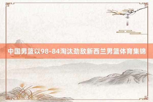中国男篮以98-84淘汰劲敌新西兰男篮体育集锦
