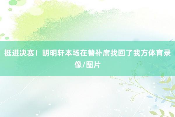 挺进决赛！胡明轩本场在替补席找回了我方体育录像/图片