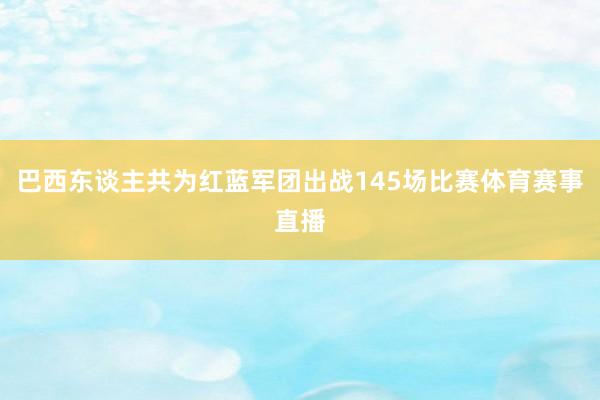 巴西东谈主共为红蓝军团出战145场比赛体育赛事直播