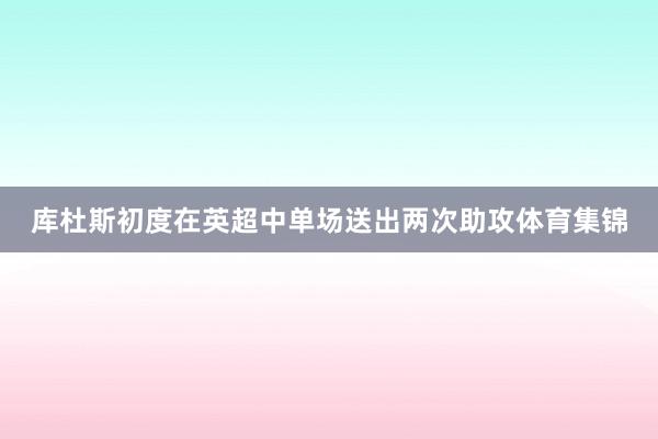 库杜斯初度在英超中单场送出两次助攻体育集锦