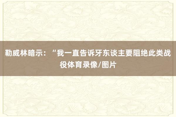 勒威林暗示：“我一直告诉牙东谈主要阻绝此类战役体育录像/图片