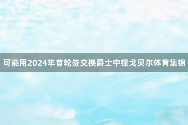 可能用2024年首轮签交换爵士中锋戈贝尔体育集锦
